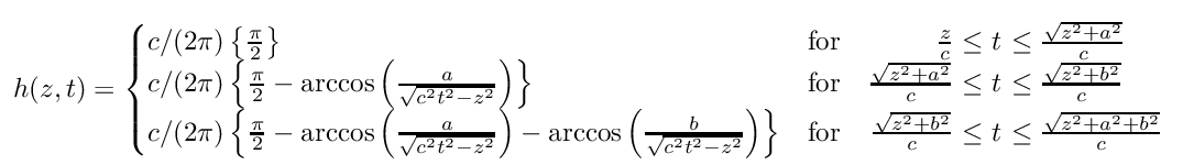 \[
h(z,t)=\left\{\begin{array}{@{}l l r@{\ t\ }l}
c/(2\pi) \left\{\frac{\pi }{2} \right\} & \mathrm{for } &
\frac{z}{c}\leq & \leq \frac{\sqrt{z^{2}+a^{2}}}{c}\\
c/(2\pi) \left\{\frac{\pi }{2} -
\arccos{\left(\frac{a}{\sqrt{c^{2}t^{2}-z^{2}}} \right)}\right\} & \mathrm{for } &
\frac{\sqrt{z^{2}+a^{2}}}{c} \leq & \leq \frac{\sqrt{z^{2}+b^{2}}}{c}\\
c/(2\pi) \left\{\frac{\pi }{2} -
\arccos{\left(\frac{a}{\sqrt{c^{2}t^{2}-z^{2}}} \right)} -
\arccos{\left(\frac{b}{\sqrt{c^{2}t^{2}-z^{2}}} \right)}\right\} & \mathrm{for } &
\frac{\sqrt{z^{2}+b^{2}}}{c} \leq & \leq \frac{\sqrt{z^{2}+a^{2}+b^{2}}}{c}\\
\end{array} \right.,
\]